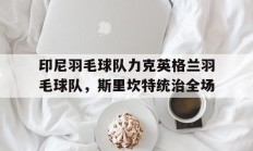 九游官网-印尼羽毛球队力克英格兰羽毛球队，斯里坎特统治全场的简单介绍