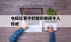 九游体育-中超比赛中的精彩瞬间令人惊艳