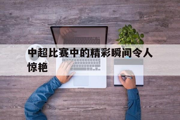 中超比赛中的精彩瞬间令人惊艳 中超比赛中的精彩瞬间令人惊艳